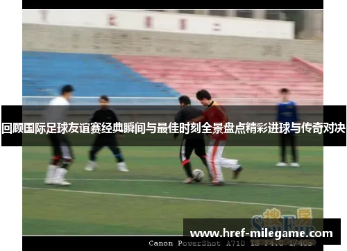 回顾国际足球友谊赛经典瞬间与最佳时刻全景盘点精彩进球与传奇对决