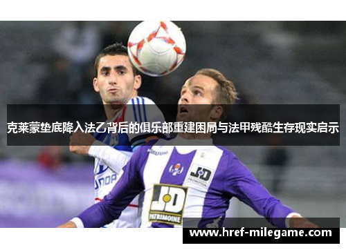 克莱蒙垫底降入法乙背后的俱乐部重建困局与法甲残酷生存现实启示